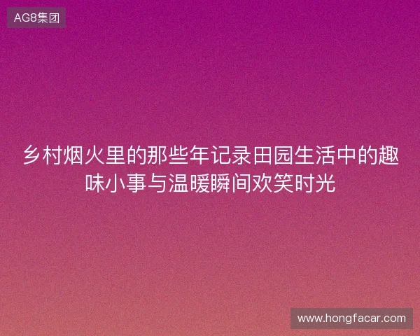乡村烟火里的那些年记录田园生活中的趣味小事与温暖瞬间欢笑时光
